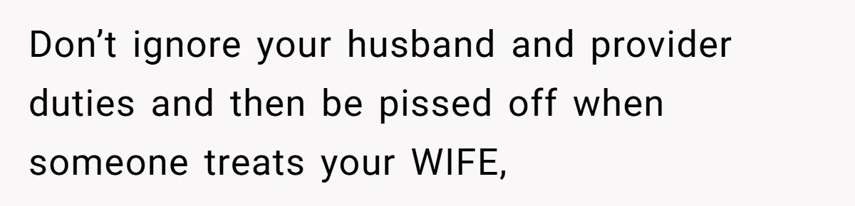 Don’t ignore your husband and provider duties and then be pissed off when someone treats your WIFE,