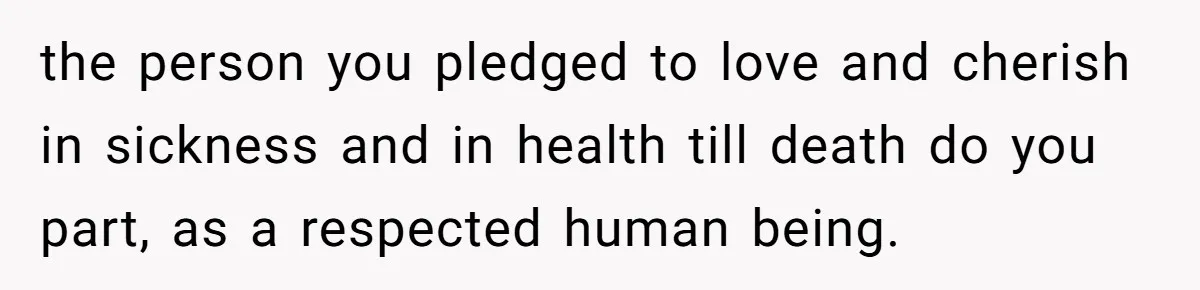the person you pledged to love and cherish in sickness and in health till death do you part, as a respected human being.