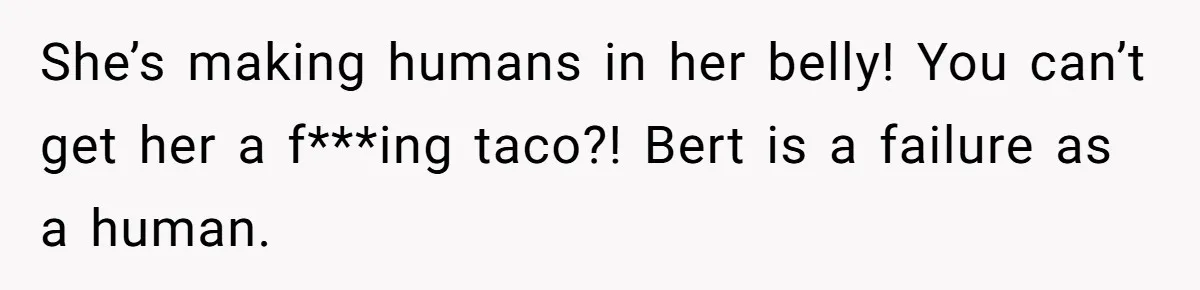 She’s making humans in her belly! You can’t get her a f***ing taco?! Bert is a failure as a human.