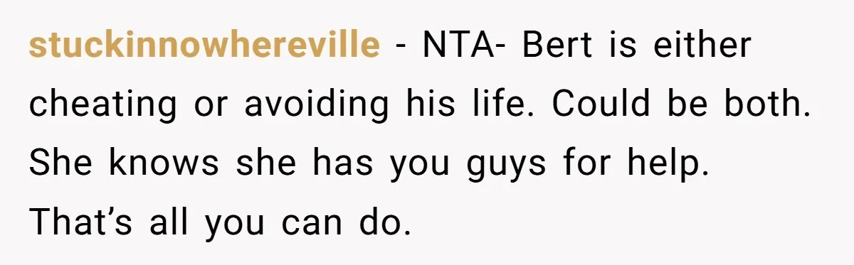 stuckinnowhereville − NTA- Bert is either cheating or avoiding his life. Could be both. She knows she has you guys for help. That’s all you can do.