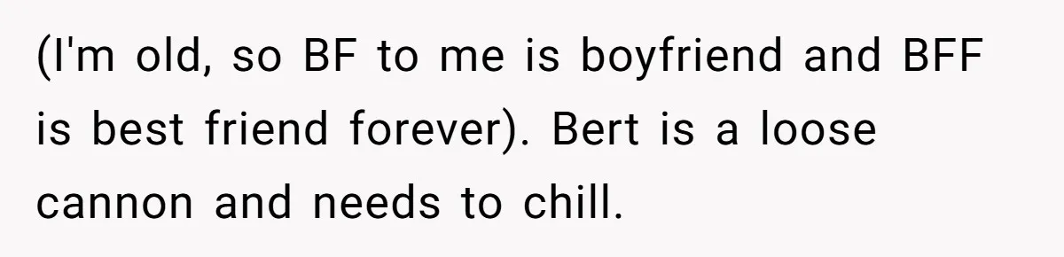 (I'm old, so BF to me is boyfriend and BFF is best friend forever). Bert is a loose cannon and needs to chill.