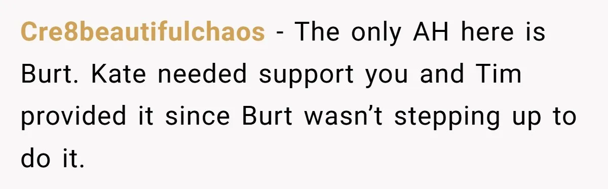 Cre8beautifulchaos − The only AH here is Burt. Kate needed support you and Tim provided it since Burt wasn’t stepping up to do it.