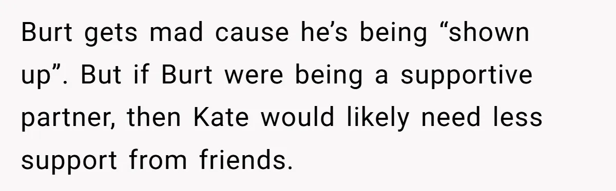 Burt gets mad cause he’s being “shown up”. But if Burt were being a supportive partner, then Kate would likely need less support from friends.