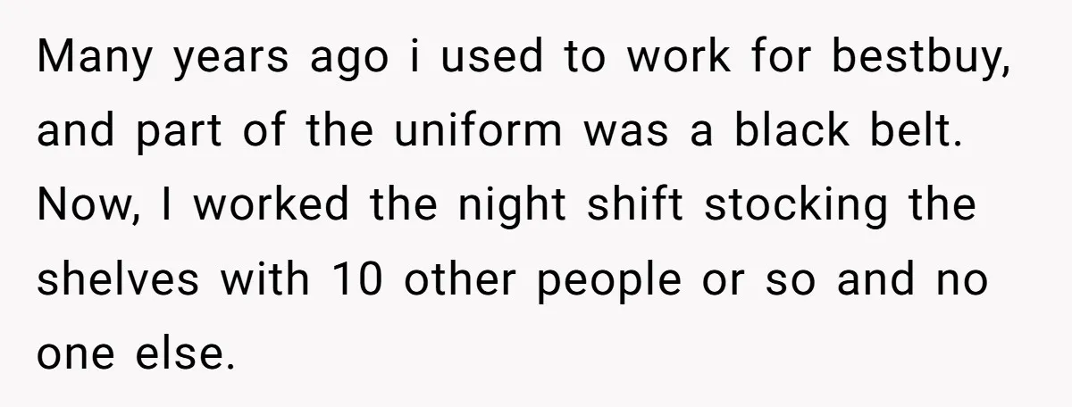 Many years ago i used to work for bestbuy, and part of the uniform was a black belt. Now, I worked the night shift stocking the shelves with 10 other...