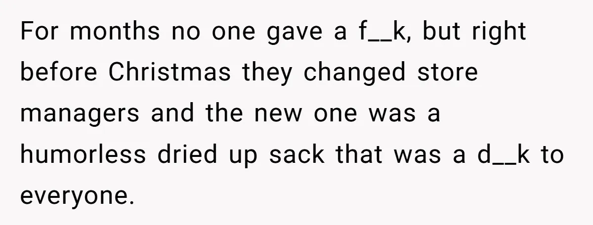 For months no one gave a f__k, but right before Christmas they changed store managers and the new one was a humorless dried up sack that was a d__k to...