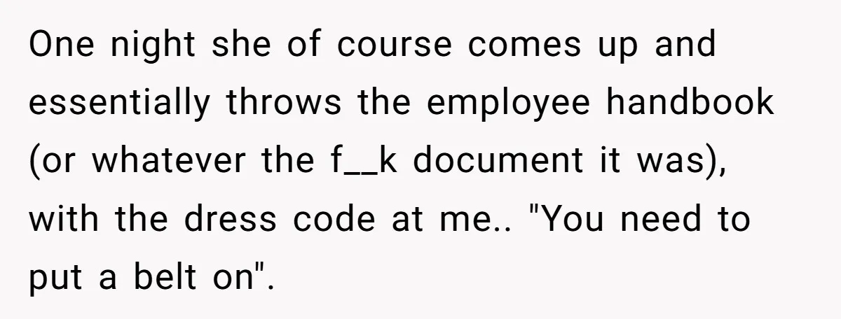 One night she of course comes up and essentially throws the employee handbook (or whatever the f__k document it was), with the dress code at me.. "You need to put...