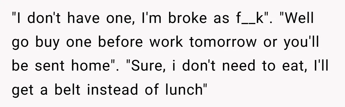"I don't have one, I'm broke as f__k". "Well go buy one before work tomorrow or you'll be sent home". "Sure, i don't need to eat, I'll get a belt...