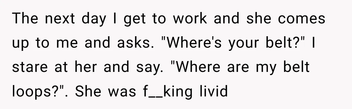 The next day I get to work and she comes up to me and asks. "Where's your belt?" I stare at her and say. "Where are my belt loops?". She...