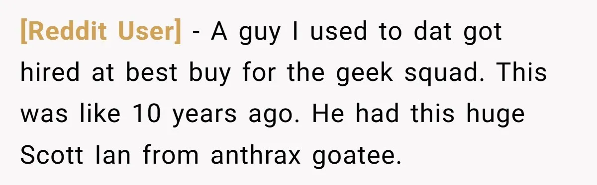 [Reddit User] − A guy I used to dat got hired at best buy for the geek squad. This was like 10 years ago. He had this huge Scott Ian...