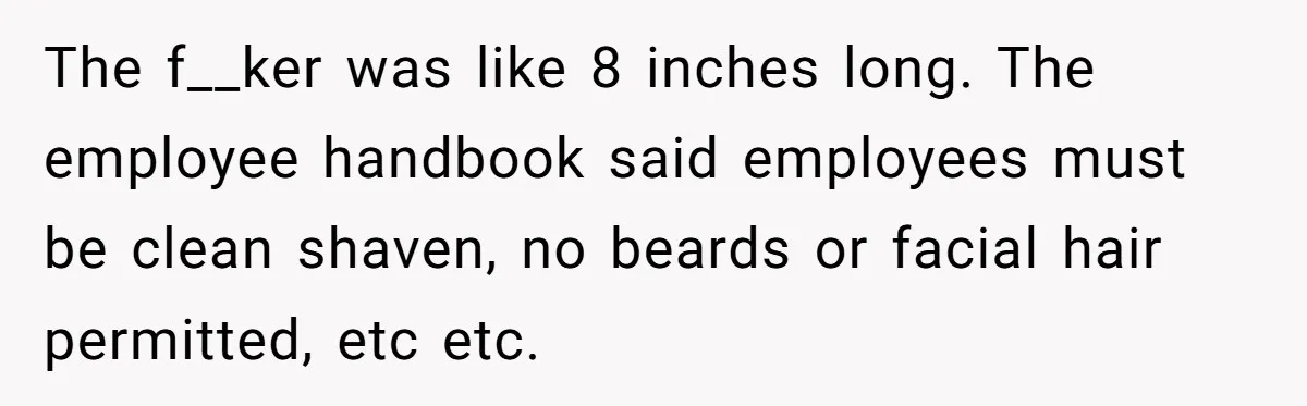 The f__ker was like 8 inches long. The employee handbook said employees must be clean shaven, no beards or facial hair permitted, etc etc.