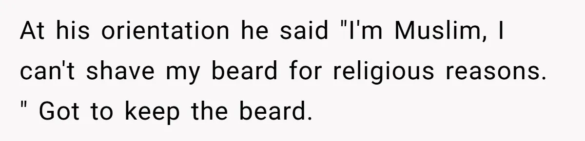 At his orientation he said "I'm Muslim, I can't shave my beard for religious reasons. " Got to keep the beard.