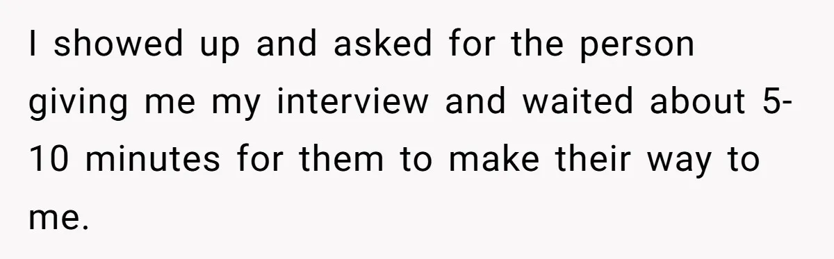I showed up and asked for the person giving me my interview and waited about 5-10 minutes for them to make their way to me.