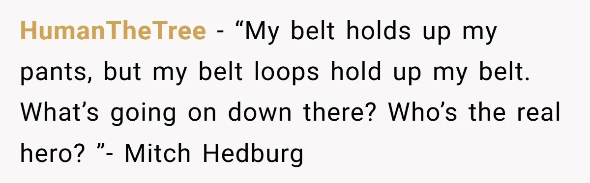 HumanTheTree − “My belt holds up my pants, but my belt loops hold up my belt. What’s going on down there? Who’s the real hero? ”- Mitch Hedburg