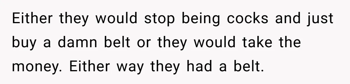 Either they would stop being cocks and just buy a damn belt or they would take the money. Either way they had a belt.