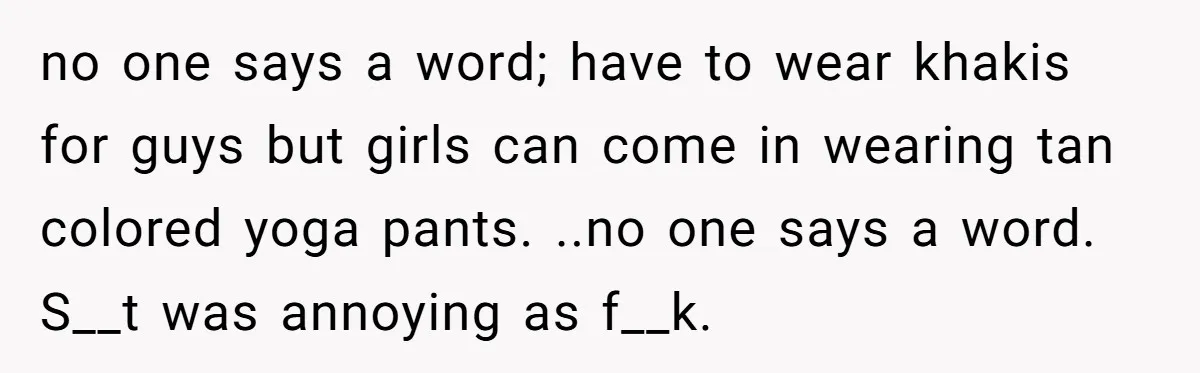 no one says a word; have to wear khakis for guys but girls can come in wearing tan colored yoga pants. ..no one says a word. S__t was annoying as...