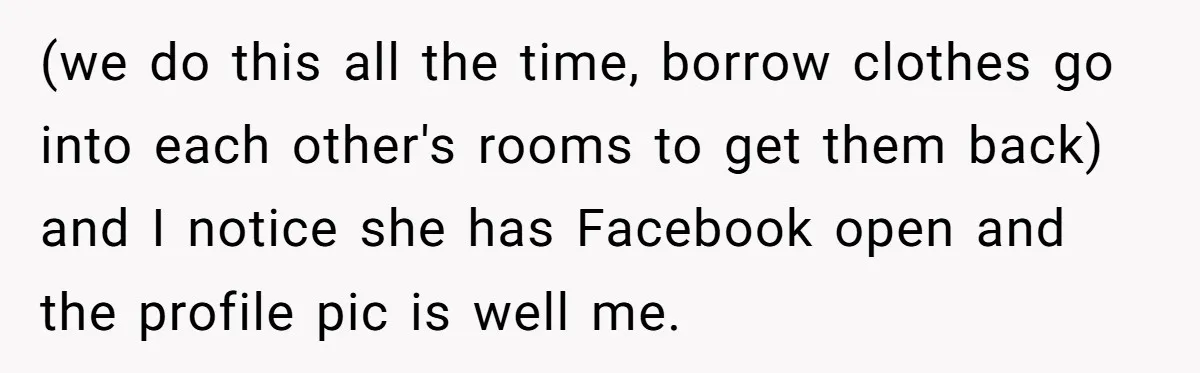 (we do this all the time, borrow clothes go into each other's rooms to get them back) and I notice she has Facebook open and the profile pic is well...