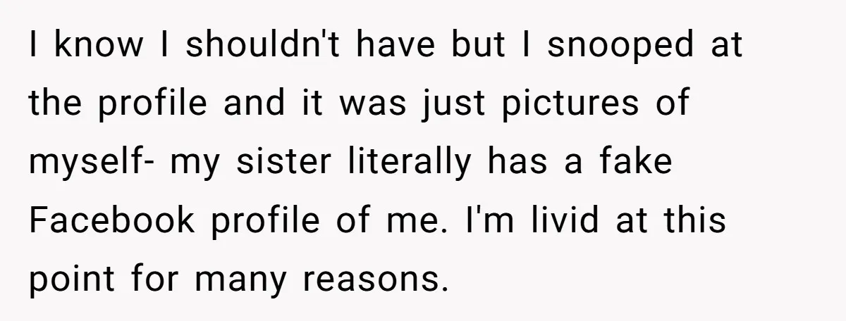 I know I shouldn't have but I snooped at the profile and it was just pictures of myself- my sister literally has a fake Facebook profile of me. I'm livid...