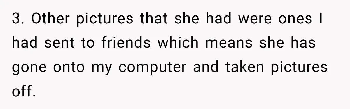 3. Other pictures that she had were ones I had sent to friends which means she has gone onto my computer and taken pictures off.