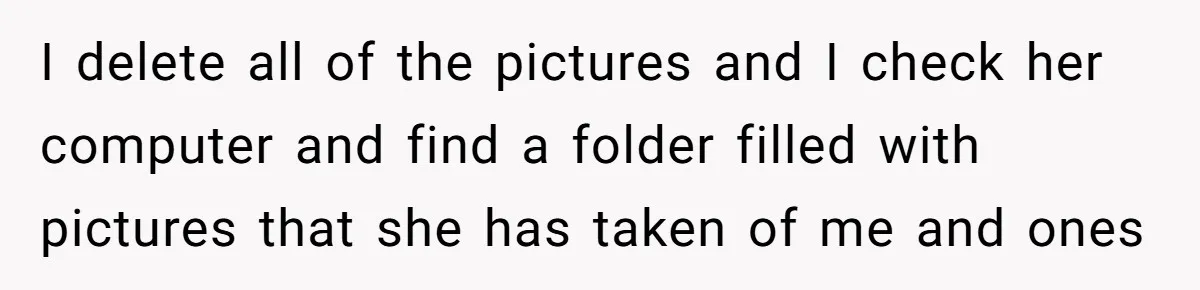 I delete all of the pictures and I check her computer and find a folder filled with pictures that she has taken of me and ones