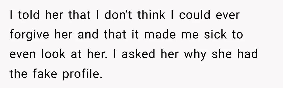 I told her that I don't think I could ever forgive her and that it made me sick to even look at her. I asked her why she had the...