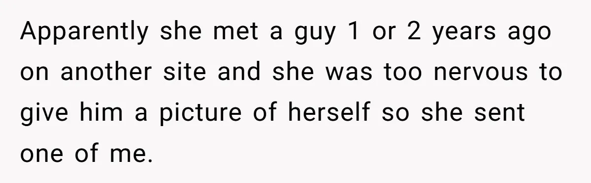 Apparently she met a guy 1 or 2 years ago on another site and she was too nervous to give him a picture of herself so she sent one of...