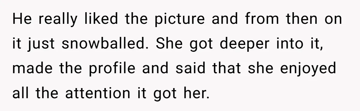 He really liked the picture and from then on it just snowballed. She got deeper into it, made the profile and said that she enjoyed all the attention it got...