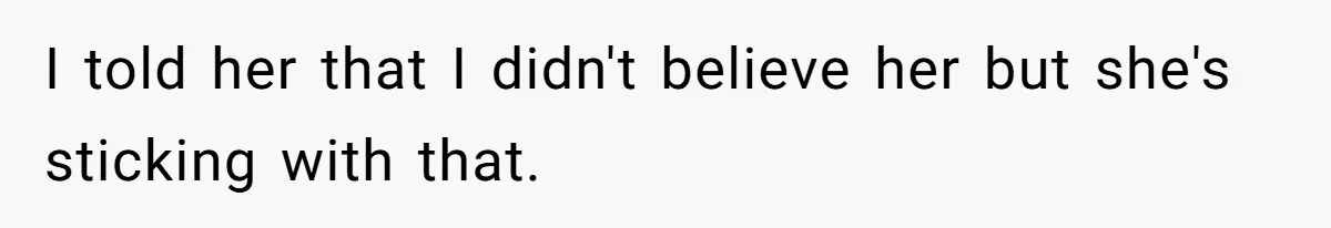 I told her that I didn't believe her but she's sticking with that.