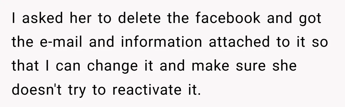 I asked her to delete the facebook and got the e-mail and information attached to it so that I can change it and make sure she doesn't try to reactivate...