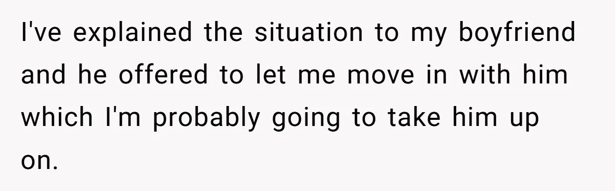 I've explained the situation to my boyfriend and he offered to let me move in with him which I'm probably going to take him up on.