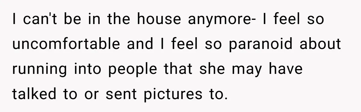 I can't be in the house anymore- I feel so uncomfortable and I feel so paranoid about running into people that she may have talked to or sent pictures to.
