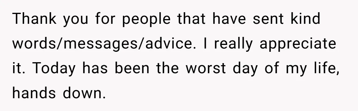 Thank you for people that have sent kind words/messages/advice. I really appreciate it. Today has been the worst day of my life, hands down.
