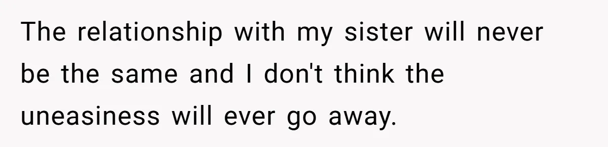 The relationship with my sister will never be the same and I don't think the uneasiness will ever go away.