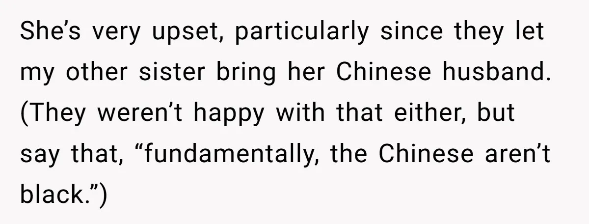 She’s very upset, particularly since they let my other sister bring her Chinese husband.(They weren’t happy with that either, but say that, “fundamentally, the Chinese aren’t black.”)