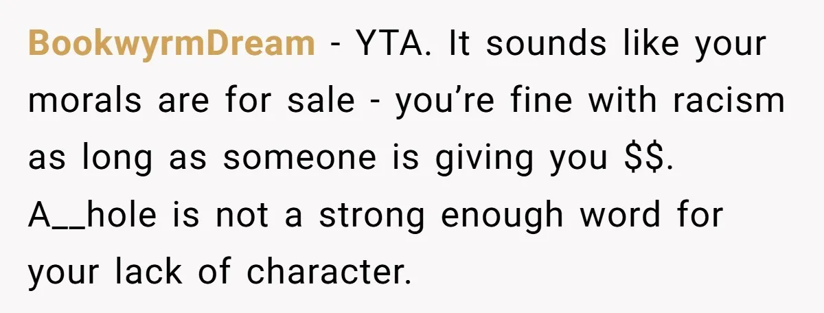 BookwyrmDream − YTA. It sounds like your morals are for sale - you’re fine with racism as long as someone is giving you $$. A__hole is not a strong enough...