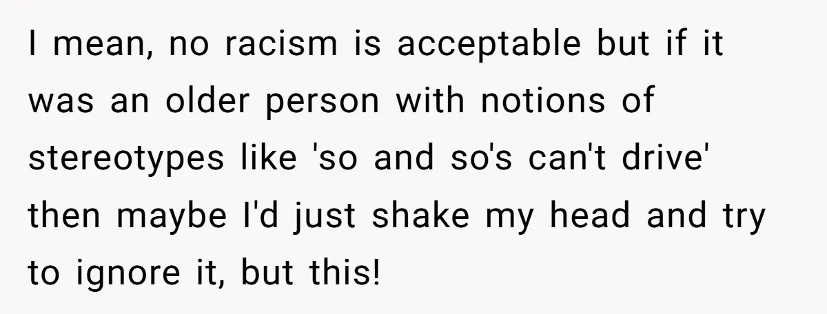 I mean, no racism is acceptable but if it was an older person with notions of stereotypes like 'so and so's can't drive' then maybe I'd just shake my head...