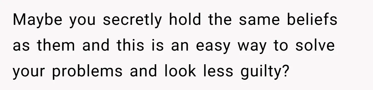 Maybe you secretly hold the same beliefs as them and this is an easy way to solve your problems and look less guilty?