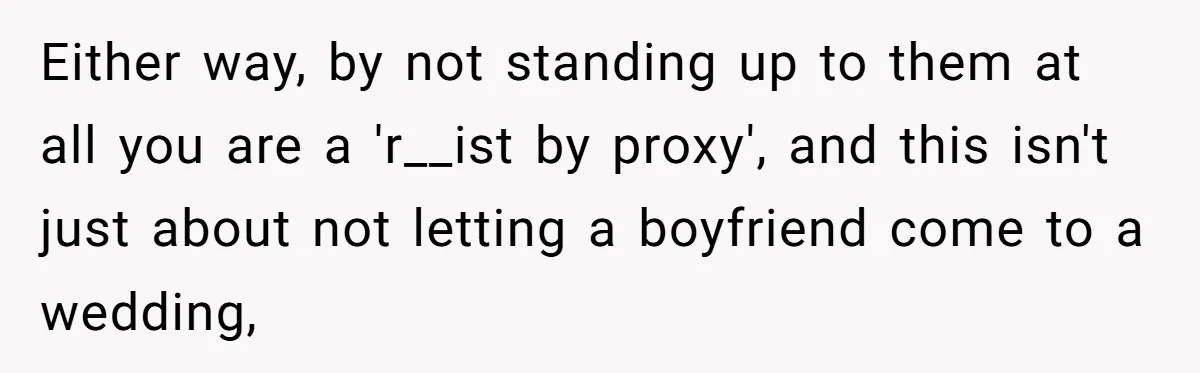 Either way, by not standing up to them at all you are a 'r__ist by proxy', and this isn't just about not letting a boyfriend come to a wedding,