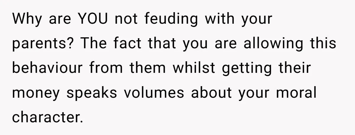 Why are YOU not feuding with your parents? The fact that you are allowing this behaviour from them whilst getting their money speaks volumes about your moral character.