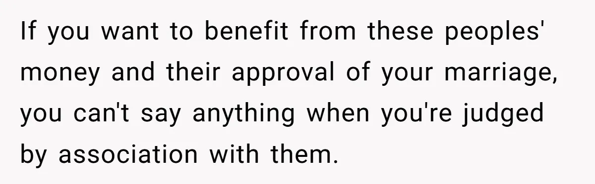 If you want to benefit from these peoples' money and their approval of your marriage, you can't say anything when you're judged by association with them.