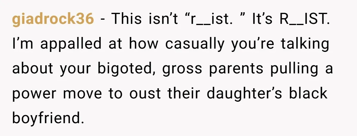 giadrock36 − This isn’t “r__ist. ” It’s R__IST. I’m appalled at how casually you’re talking about your bigoted, gross parents pulling a power move to oust their daughter’s black boyfriend.
