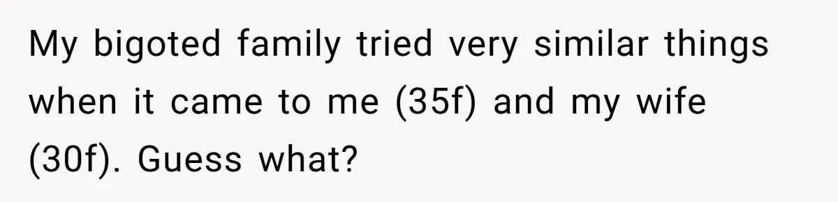 My bigoted family tried very similar things when it came to me (35f) and my wife (30f). Guess what?
