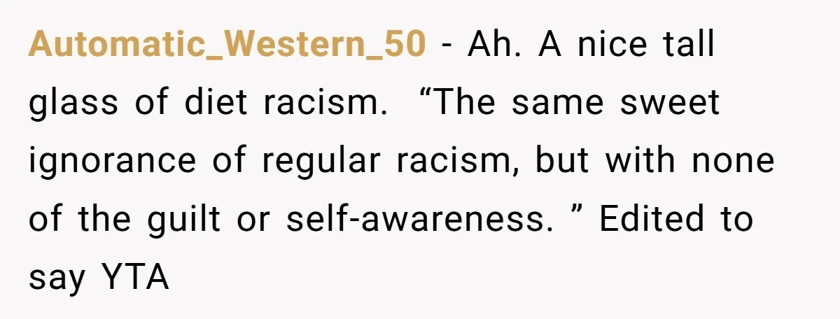 Automatic_Western_50 − Ah. A nice tall glass of diet racism.  “The same sweet ignorance of regular racism, but with none of the guilt or self-awareness. ” Edited to say YTA