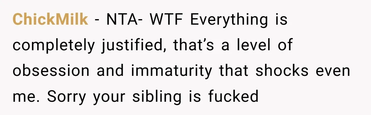 ChickMilk − NTA- WTF Everything is completely justified, that’s a level of obsession and immaturity that shocks even me. Sorry your sibling is fucked