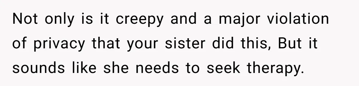 Not only is it creepy and a major violation of privacy that your sister did this, But it sounds like she needs to seek therapy.