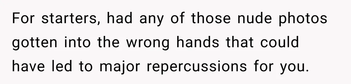 For starters, had any of those nude photos gotten into the wrong hands that could have led to major repercussions for you.