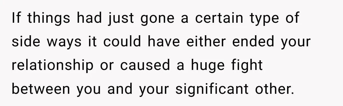 If things had just gone a certain type of side ways it could have either ended your relationship or caused a huge fight between you and your significant other.