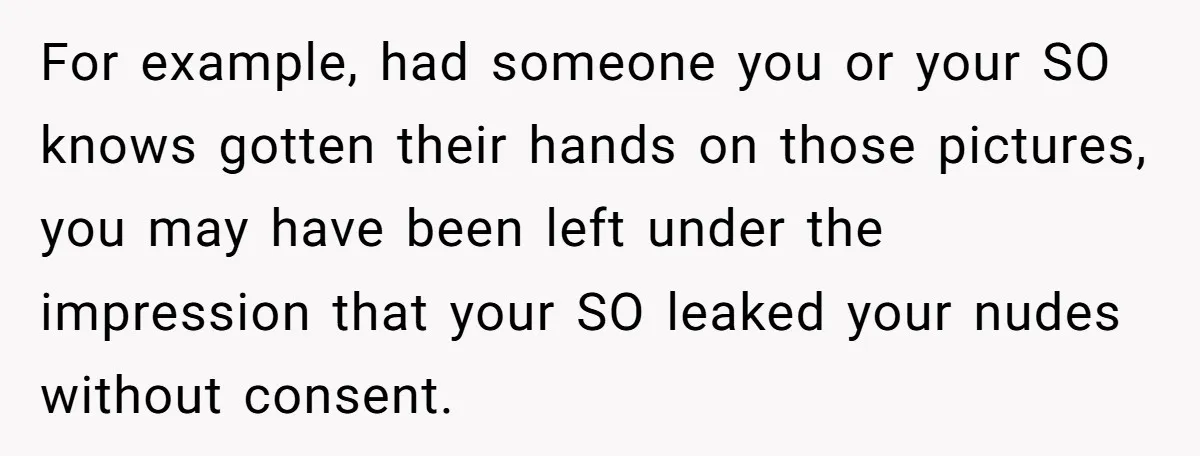 For example, had someone you or your SO knows gotten their hands on those pictures, you may have been left under the impression that your SO leaked your nudes without...
