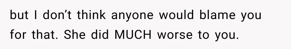 but I don’t think anyone would blame you for that. She did MUCH worse to you.