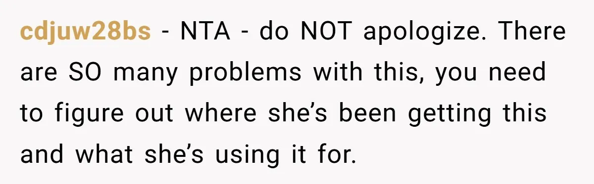 cdjuw28bs − NTA - do NOT apologize. There are SO many problems with this, you need to figure out where she’s been getting this and what she’s using it for.