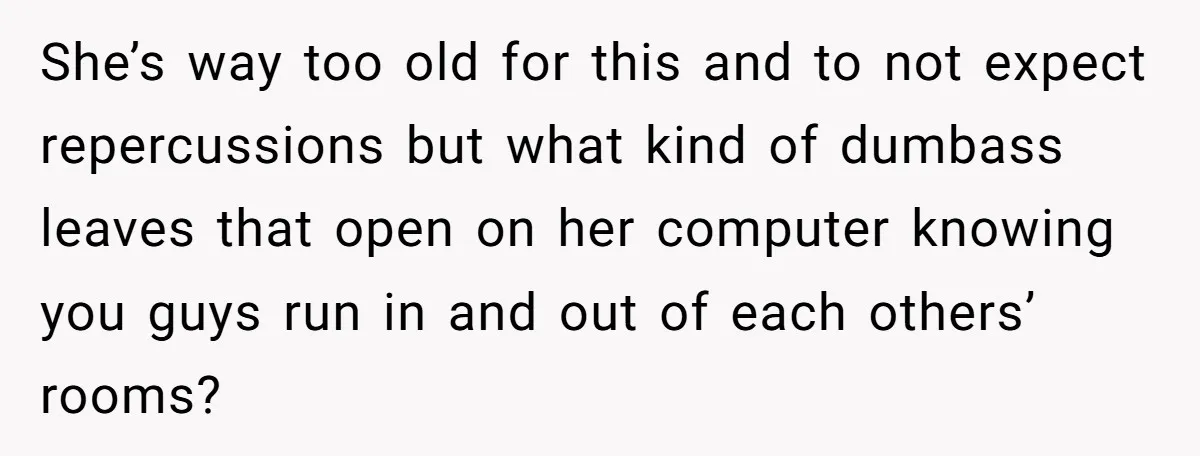 She’s way too old for this and to not expect repercussions but what kind of dumbass leaves that open on her computer knowing you guys run in and out of...